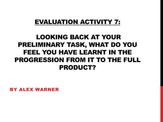 EVALUATION ACTIVITY 7:
LOOKING BACK AT YOUR
PRELIMINARY TASK, WHAT DO YOU
FEEL YOU HAVE LEARNT IN THE
PROGRESSION FROM IT TO THE FULL
PRODUCT?
BY ALEX WARNER
 