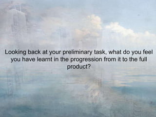 Looking back at your preliminary task, what do you feel
you have learnt in the progression from it to the full
product?
 