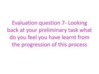 Evaluation question 7- Looking
back at your preliminary task what
do you feel you have learnt from
the progression of this process
 