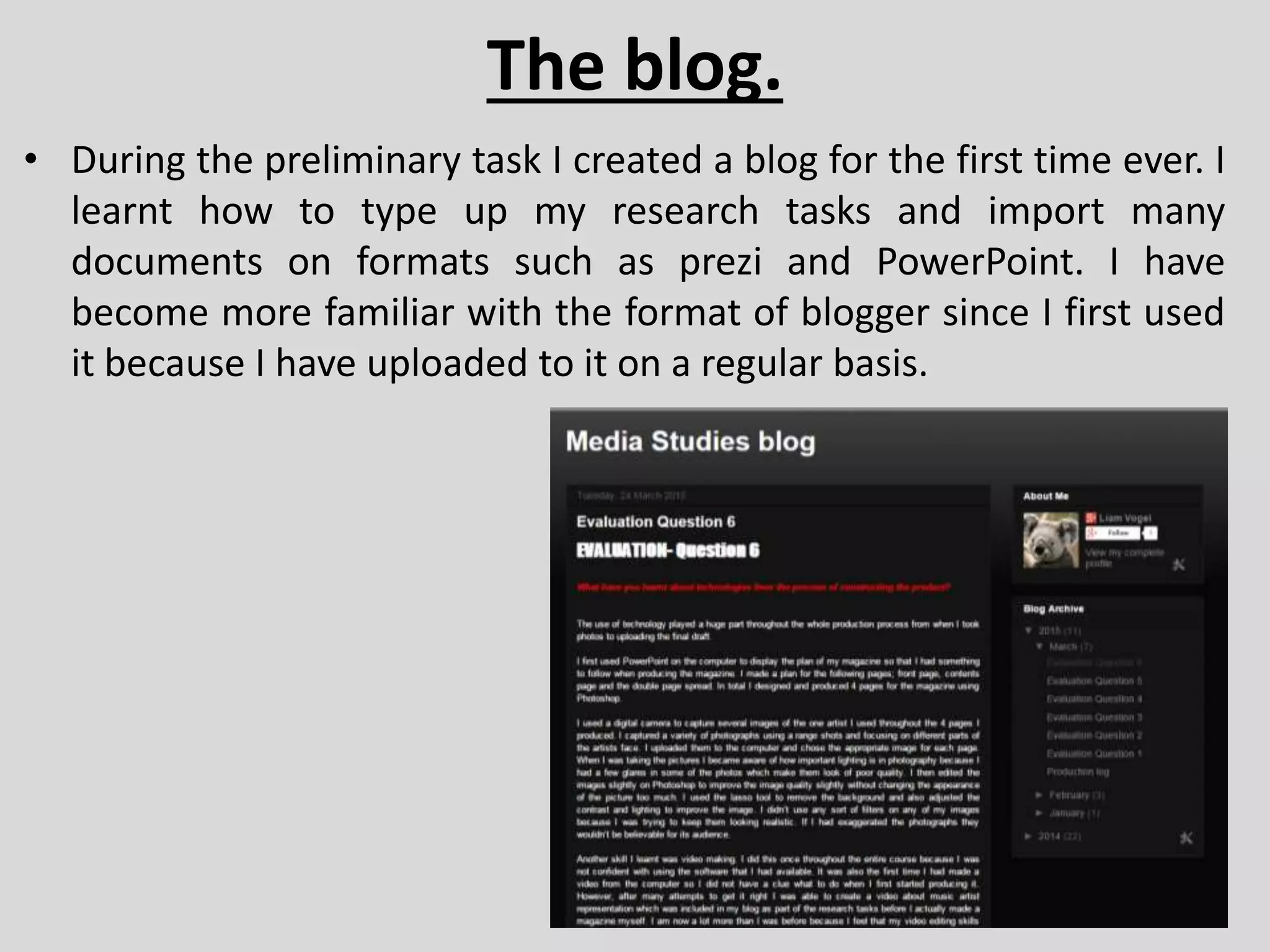 The blog.
• During the preliminary task I created a blog for the first time ever. I
learnt how to type up my research tasks and import many
documents on formats such as prezi and PowerPoint. I have
become more familiar with the format of blogger since I first used
it because I have uploaded to it on a regular basis.
 