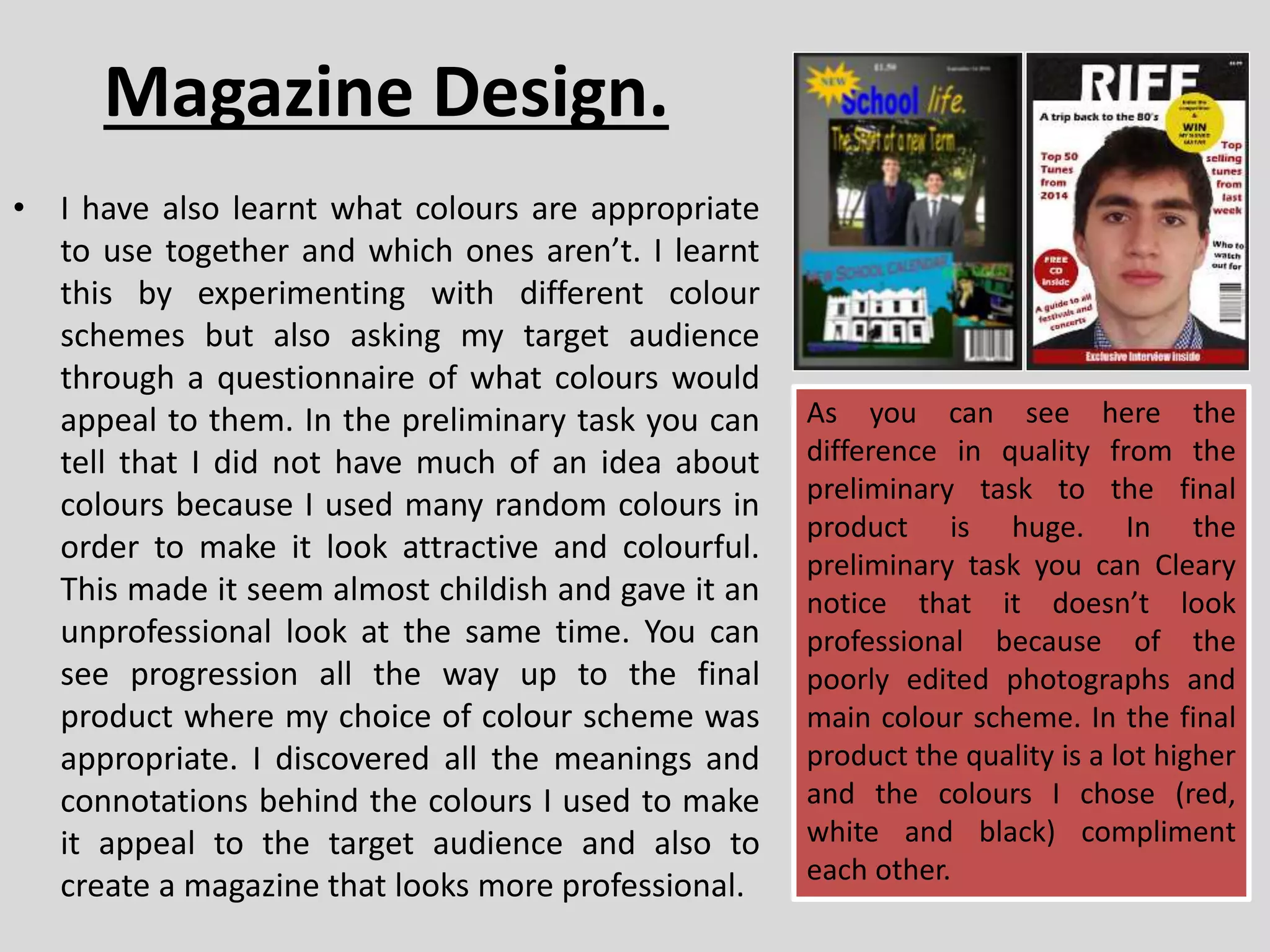 Magazine Design.
• I have also learnt what colours are appropriate
to use together and which ones aren’t. I learnt
this by experimenting with different colour
schemes but also asking my target audience
through a questionnaire of what colours would
appeal to them. In the preliminary task you can
tell that I did not have much of an idea about
colours because I used many random colours in
order to make it look attractive and colourful.
This made it seem almost childish and gave it an
unprofessional look at the same time. You can
see progression all the way up to the final
product where my choice of colour scheme was
appropriate. I discovered all the meanings and
connotations behind the colours I used to make
it appeal to the target audience and also to
create a magazine that looks more professional.
As you can see here the
difference in quality from the
preliminary task to the final
product is huge. In the
preliminary task you can Cleary
notice that it doesn’t look
professional because of the
poorly edited photographs and
main colour scheme. In the final
product the quality is a lot higher
and the colours I chose (red,
white and black) compliment
each other.
 