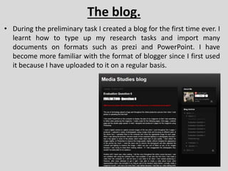 The blog.
• During the preliminary task I created a blog for the first time ever. I
learnt how to type up my research tasks and import many
documents on formats such as prezi and PowerPoint. I have
become more familiar with the format of blogger since I first used
it because I have uploaded to it on a regular basis.
 