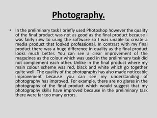 Photography.
• In the preliminary task I briefly used Photoshop however the quality
of the final product was not as good as the final product because I
was fairly new to using the software so I was unable to create a
media product that looked professional. In contrast with my final
product there was a huge difference in quality as the final product
looks much better. You can see a clear improvement of the
magazines as the colour which was used in the preliminary task did
not complement each other. Unlike in the final product where my
main colour scheme was red, black and white which go together
quite well. The quality of the photographs has also made noticeable
improvement because you can see my understanding of
photography has improved. For example, there are no glares in the
photographs of the final product which would suggest that my
photography skills have improved because in the preliminary task
there were far too many errors.
 