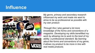 Influence
My genre, primary and secondary research
influenced my work and made me want to
strive to be as professional as possible with
my own product.
Through this I also gained a lot more
knowledge of the forms and conventions of a
magazine. Developing my skills benefitted my
work by allowing me to work to the best of my
ability; a professional standard. By learning
about the forms and conventions of my genre,
it allows my product to be more in line with
real media products.
 