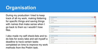 Organisation
During my production I tried to keep
track of all my work, making foldering
for specific things and saving things
with names that make sense when I
go back to them so i wouldn’t lose
files.
I also made my self check-lists and to-
do lists for every take and set myself a
deadline to have certain tasks
completed on time to improve my work
methods from the Prelim task.
 