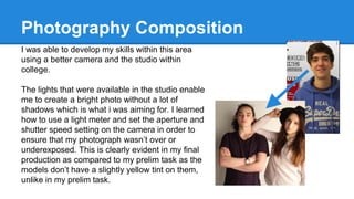 Photography Composition
I was able to develop my skills within this area
using a better camera and the studio within
college.
The lights that were available in the studio enable
me to create a bright photo without a lot of
shadows which is what i was aiming for. I learned
how to use a light meter and set the aperture and
shutter speed setting on the camera in order to
ensure that my photograph wasn’t over or
underexposed. This is clearly evident in my final
production as compared to my prelim task as the
models don’t have a slightly yellow tint on them,
unlike in my prelim task.
 