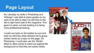 Page Layout
As i develop my skills in Photoshop and
InDesign i was able to place guides on my
work to be able to align my sell lines to the
left or right hand side of the magazine. This
gave it a clean cut look leading it to being
more professional looking.
I could use tools on the toolbar to cure and
lead my sell lines white allowed me to group
certain words as a topic on the page. On
Photoshop, I could also use the ‘Stroke’
effect to allow words to stand out against the
background so that they are easily visible.
 