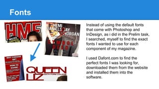 Fonts
Instead of using the default fonts
that come with Photoshop and
InDesign, as i did in the Prelim task,
I searched, myself to find the exact
fonts I wanted to use for each
component of my magazine.
I used Dafont.com to find the
perfect fonts I was looking for,
downloaded them from the website
and installed them into the
software.
 