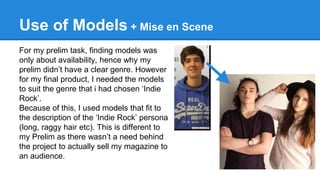 Use of Models + Mise en Scene
For my prelim task, finding models was
only about availability, hence why my
prelim didn’t have a clear genre. However
for my final product, I needed the models
to suit the genre that i had chosen ‘Indie
Rock’.
Because of this, I used models that fit to
the description of the ‘Indie Rock’ persona
(long, raggy hair etc). This is different to
my Prelim as there wasn’t a need behind
the project to actually sell my magazine to
an audience.
 