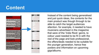 Content
Instead of the content being generalised
and just quick ideas, the contents for the
main product was though through to be
able to catch the target audiences
attention. for example, it needed to have
musicians advertised in the magazine
that were of the ‘Indie Rock’ genre, to
colour used needed to be fit in with the
rest of the page and look professional,
the offers/deals needed to be suitable for
the younger generation, hence free
posters and information on upcoming
gigs/albums.
 