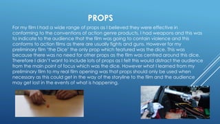 PROPS
For my film I had a wide range of props as I believed they were effective in
conforming to the conventions of action genre products. I had weapons and this was
to indicate to the audience that the film was going to contain violence and this
conforms to action films as there are usually fights and guns. However for my
preliminary film ‘the Dice’ the only prop which featured was the dice. This was
because there was no need for other props as the film was centred around this dice.
Therefore I didn’t want to include lots of props as I felt this would distract the audience
from the main point of focus which was the dice. However what I learned from my
preliminary film to my real film opening was that props should only be used when
necessary as this could get in the way of the storyline to the film and the audience
may get lost in the events of what is happening.
 