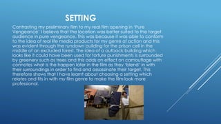 SETTING
Contrasting my preliminary film to my real film opening in ‘Pure
Vengeance’ I believe that the location was better suited to the target
audience in pure vengeance. This was because it was able to conform
to the idea of real life media products for my genre of action and this
was evident through the rundown building for the prison cell in the
middle of an excluded forest. The idea of a outback building which
looks like it could have been used for torture punishments is surrounded
by greenery such as trees and this adds an effect on camouflage with
connotes what is the happen later in the film as they ‘blend’ in with
their surroundings in order to find and assassinate their target. This
therefore shows that I have learnt about choosing a setting which
relates and fits in with my film genre to make the film look more
professional.
 