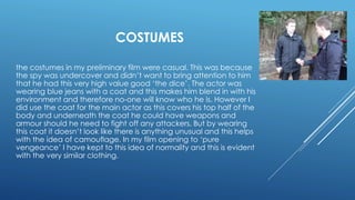 COSTUMES
the costumes in my preliminary film were casual. This was because
the spy was undercover and didn’t want to bring attention to him
that he had this very high value good ‘the dice’. The actor was
wearing blue jeans with a coat and this makes him blend in with his
environment and therefore no-one will know who he is. However I
did use the coat for the main actor as this covers his top half of the
body and underneath the coat he could have weapons and
armour should he need to fight off any attackers. But by wearing
this coat it doesn’t look like there is anything unusual and this helps
with the idea of camouflage. In my film opening to ‘pure
vengeance’ I have kept to this idea of normality and this is evident
with the very similar clothing.
 