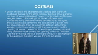 COSTUMES
 Like in ‘The Dice’ the characters are wearing dark jeans with
coats and this is all for the same reasons. The idea of not standing
out from others and blending in is also a major role in my film pure
vengeance and after seeing that this technique worked
successfully in my preliminary I have decided to do this again.
These costumes do conform to the conventions of action films
but also challenge them as sometimes actors in action films
wearing protective padding and this was not used in my film
opening. However I believe that the setting worked equally well
in my preliminary task and my film opening and what I learned
was that by having effective clothing techniques it can highlight
to the audience the points you are trying to put across.
 