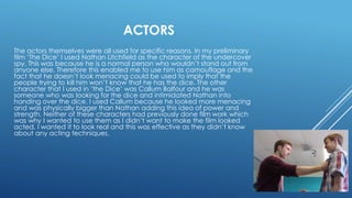 ACTORS
The actors themselves were all used for specific reasons. In my preliminary
film ‘The Dice’ I used Nathan Litchfield as the character of the undercover
spy. This was because he is a normal person who wouldn’t stand out from
anyone else. Therefore this enabled me to use him as camouflage and the
fact that he doesn’t look menacing could be used to imply that the
people trying to kill him won’t know that he has the dice. The other
character that I used in ‘the Dice’ was Callum Balfour and he was
someone who was looking for the dice and intimidated Nathan into
handing over the dice. I used Callum because he looked more menacing
and was physically bigger than Nathan adding this idea of power and
strength. Neither of these characters had previously done film work which
was why I wanted to use them as I didn’t want to make the film looked
acted, I wanted it to look real and this was effective as they didn’t know
about any acting techniques.
 