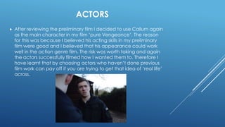 ACTORS
 After reviewing the preliminary film I decided to use Callum again
as the main character in my film ‘pure Vengeance’. The reason
for this was because I believed his acting skills in my preliminary
film were good and I believed that his appearance could work
well in the action genre film. The risk was worth taking and again
the actors successfully filmed how I wanted them to. Therefore I
have learnt that by choosing actors who haven’t done previous
film work can pay off if you are trying to get that idea of ‘real life’
across.
 