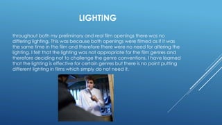 LIGHTING
throughout both my preliminary and real film openings there was no
differing lighting. This was because both openings were filmed as if it was
the same time in the film and therefore there were no need for altering the
lighting. I felt that the lighting was not appropriate for the film genres and
therefore deciding not to challenge the genre conventions. I have learned
that the lighting is effective for certain genres but there is no point putting
different lighting in films which simply do not need it.
 