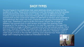 SHOT TYPES
the shot types in my preliminary task were relatively simple and easy for the
audience to view. These shots consisted of over the shoulder and shot-reverse-
shot predominantly and there wasn’t really a variety of different shots. This
maybe could have been improved through the use of different and fast
paced shots as this could have added an element on tension and suspense in
the preliminary film when the main character was getting intimidated by the
other man. Therefore if I was to re-film this scene I would use a range of
different fast paced shots to add tension and make the opening more
engaging for the audience. However in my real film opening I changed this
and included a range of different camera shots with fast paced scenes. This is
because I learned through the preliminary task that fast paced shots engage
the audience closer into the film and are more effective. Therefore I used a
wide range of shots in the real film opening and I learned how these play a
large role in keeping the audience interested in the film.
 