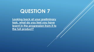QUESTION 7
Looking back at your preliminary
task, what do you feel you have
learnt in the progression from it to
the full product?
 