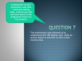 The preliminary task allowed us to
understand the 180 degree rule, what an
action match is and how to film a shot
reverse shot.
Looking back at your
preliminary task (the
continuity editing
task), what do you feel
you have learnt in the
progression from it to
full product?
 