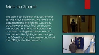 Mise en Scene
We didn’t consider lighting, costume or
setting in our preliminary. We filmed in a
class room and the lighting was pretty
bad, however in our final construction,
we took some time to think about the
costumes, settings and props. We also
worked with the lighting as we changed
the ISO settings on the camera and used
the LED lights for the camera.
 