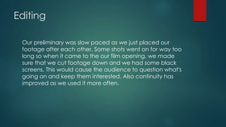 Editing
Our preliminary was slow paced as we just placed our
footage after each other. Some shots went on for way too
long so when it came to the our film opening, we made
sure that we cut footage down and we had some black
screens. This would cause the audience to question what's
going on and keep them interested. Also continuity has
improved as we used it more often.
 
