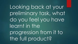 Looking back at your
preliminary task, what
do you feel you have
learnt in the
progression from it to
the full product?
 