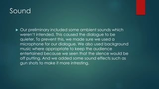 Sound
 Our preliminary included some ambient sounds which
weren’t intended. This caused the dialogue to be
quieter. To prevent this, we made sure we used a
microphone for our dialogue. We also used background
music where appropriate to keep the audience
entertained because we seen that the silence would be
off putting. And we added some sound effects such as
gun shots to make it more intresting.
 