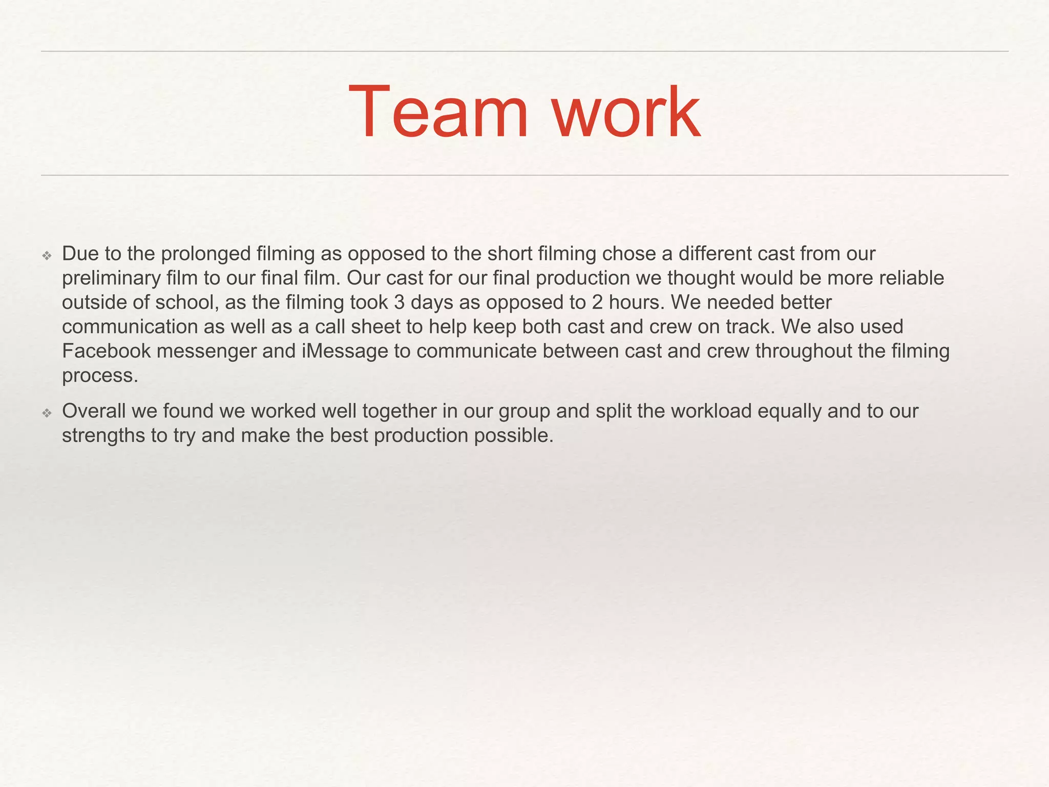 Team work
❖ Due to the prolonged filming as opposed to the short filming chose a different cast from our
preliminary film to our final film. Our cast for our final production we thought would be more reliable
outside of school, as the filming took 3 days as opposed to 2 hours. We needed better
communication as well as a call sheet to help keep both cast and crew on track. We also used
Facebook messenger and iMessage to communicate between cast and crew throughout the filming
process.
❖ Overall we found we worked well together in our group and split the workload equally and to our
strengths to try and make the best production possible.
 