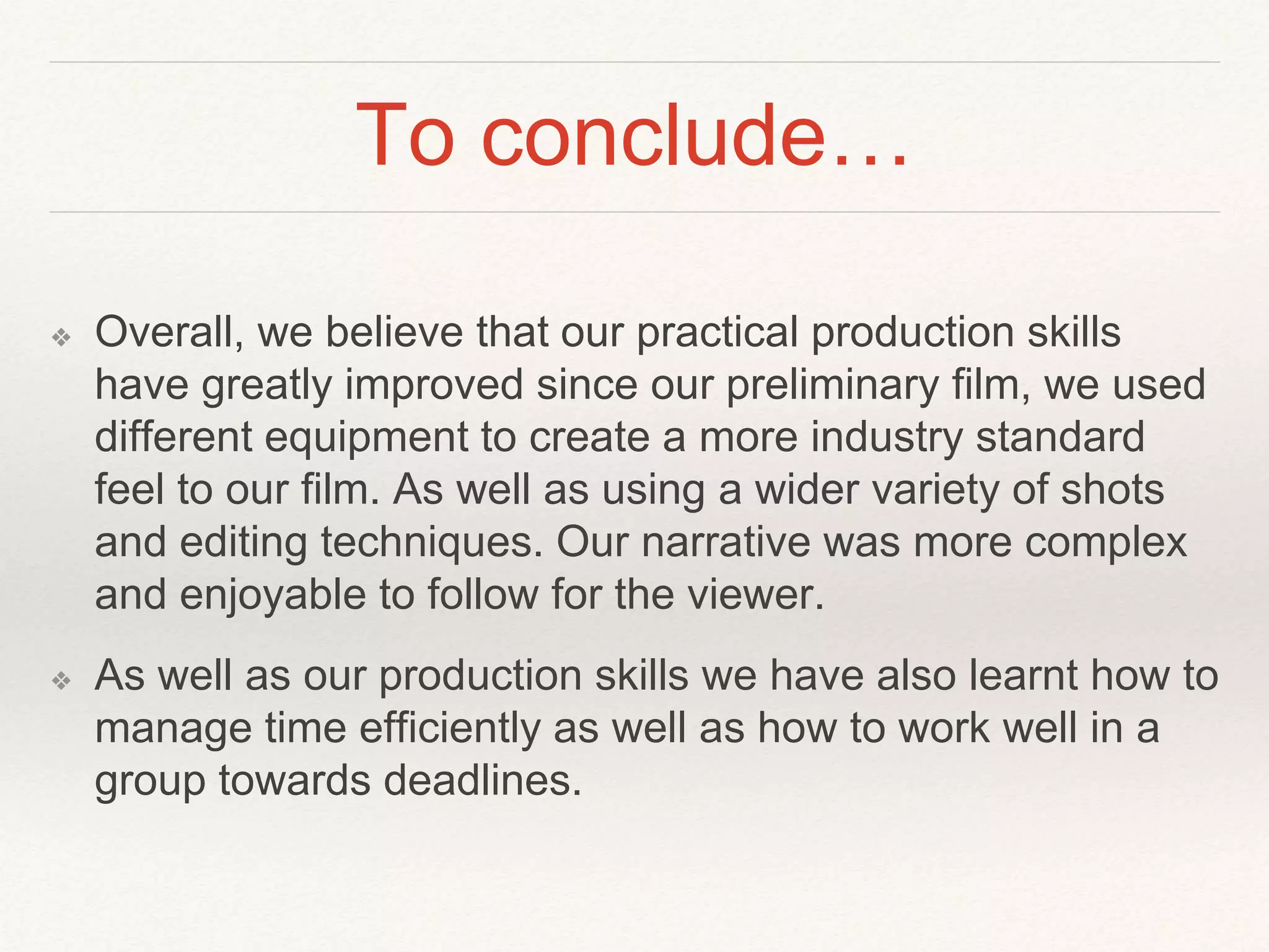 To conclude…
❖ Overall, we believe that our practical production skills
have greatly improved since our preliminary film, we used
different equipment to create a more industry standard
feel to our film. As well as using a wider variety of shots
and editing techniques. Our narrative was more complex
and enjoyable to follow for the viewer.
❖ As well as our production skills we have also learnt how to
manage time efficiently as well as how to work well in a
group towards deadlines.
 