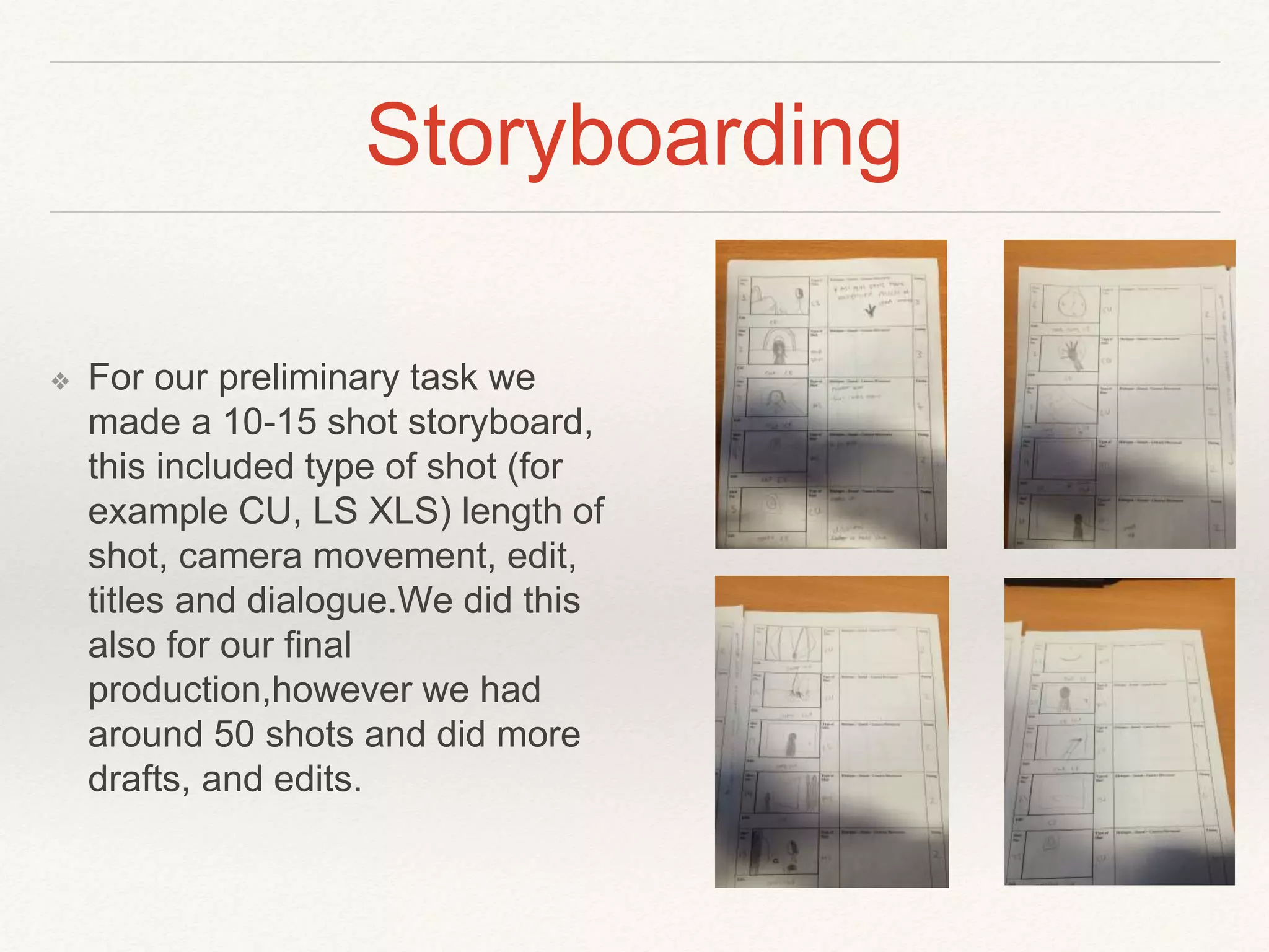 Storyboarding
❖ For our preliminary task we
made a 10-15 shot storyboard,
this included type of shot (for
example CU, LS XLS) length of
shot, camera movement, edit,
titles and dialogue.We did this
also for our final
production,however we had
around 50 shots and did more
drafts, and edits.
 