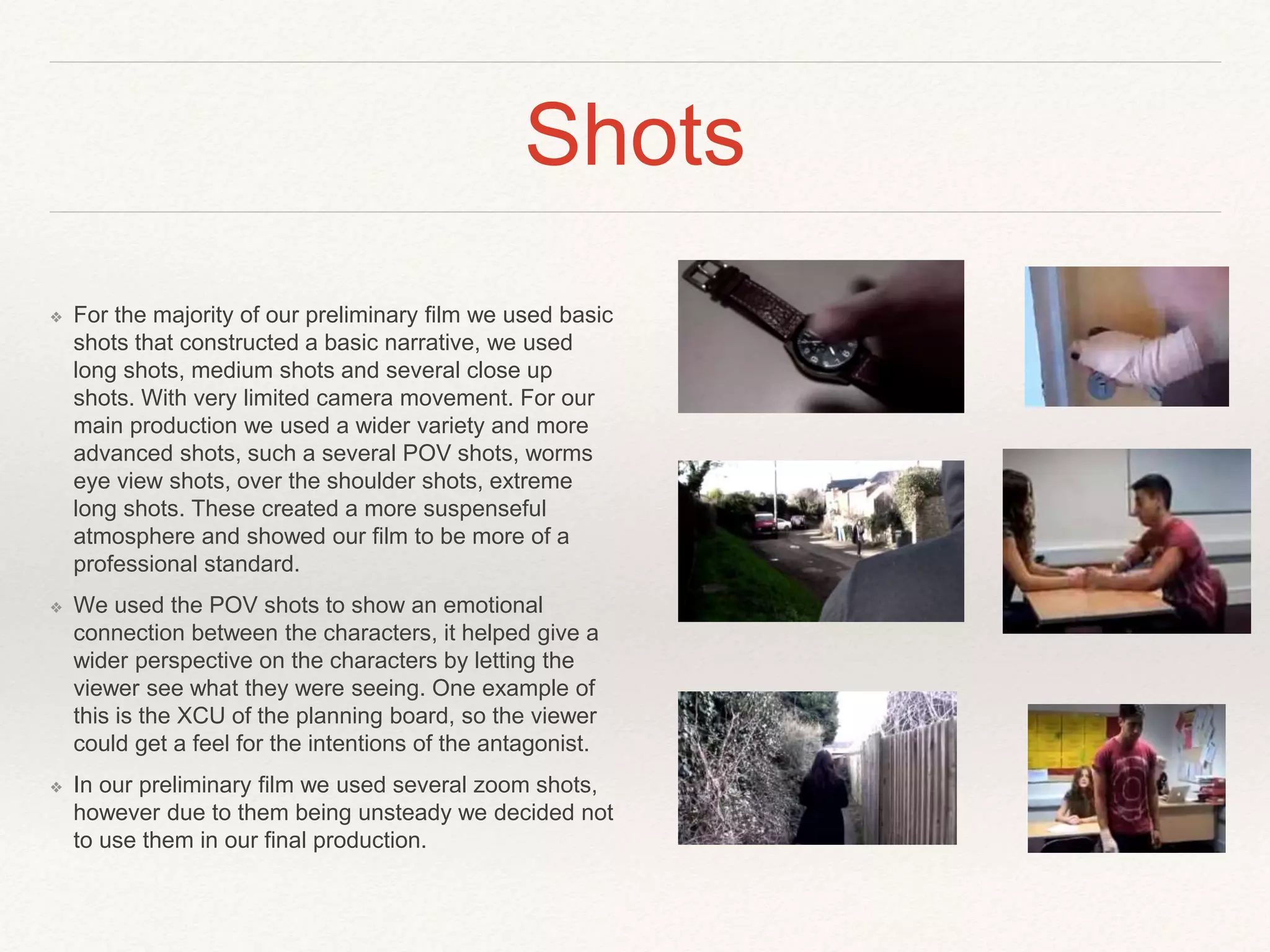 Shots
❖ For the majority of our preliminary film we used basic
shots that constructed a basic narrative, we used
long shots, medium shots and several close up
shots. With very limited camera movement. For our
main production we used a wider variety and more
advanced shots, such a several POV shots, worms
eye view shots, over the shoulder shots, extreme
long shots. These created a more suspenseful
atmosphere and showed our film to be more of a
professional standard.
❖ We used the POV shots to show an emotional
connection between the characters, it helped give a
wider perspective on the characters by letting the
viewer see what they were seeing. One example of
this is the XCU of the planning board, so the viewer
could get a feel for the intentions of the antagonist.
❖ In our preliminary film we used several zoom shots,
however due to them being unsteady we decided not
to use them in our final production.
 