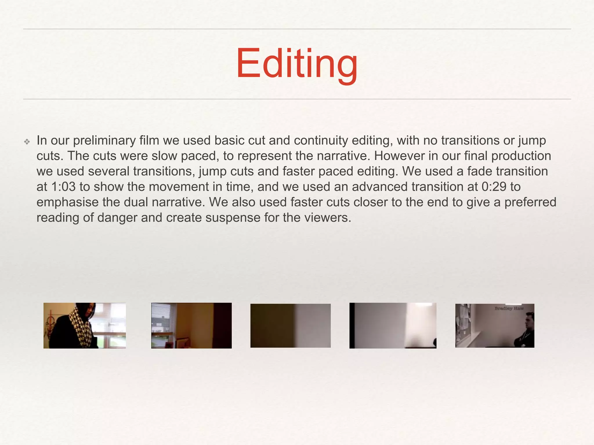 Editing
❖ In our preliminary film we used basic cut and continuity editing, with no transitions or jump
cuts. The cuts were slow paced, to represent the narrative. However in our final production
we used several transitions, jump cuts and faster paced editing. We used a fade transition
at 1:03 to show the movement in time, and we used an advanced transition at 0:29 to
emphasise the dual narrative. We also used faster cuts closer to the end to give a preferred
reading of danger and create suspense for the viewers.
 