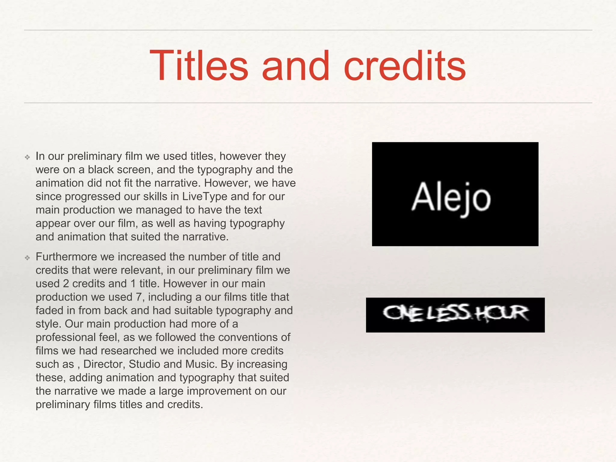 Titles and credits
❖ In our preliminary film we used titles, however they
were on a black screen, and the typography and the
animation did not fit the narrative. However, we have
since progressed our skills in LiveType and for our
main production we managed to have the text
appear over our film, as well as having typography
and animation that suited the narrative.
❖ Furthermore we increased the number of title and
credits that were relevant, in our preliminary film we
used 2 credits and 1 title. However in our main
production we used 7, including a our films title that
faded in from back and had suitable typography and
style. Our main production had more of a
professional feel, as we followed the conventions of
films we had researched we included more credits
such as , Director, Studio and Music. By increasing
these, adding animation and typography that suited
the narrative we made a large improvement on our
preliminary films titles and credits.
 