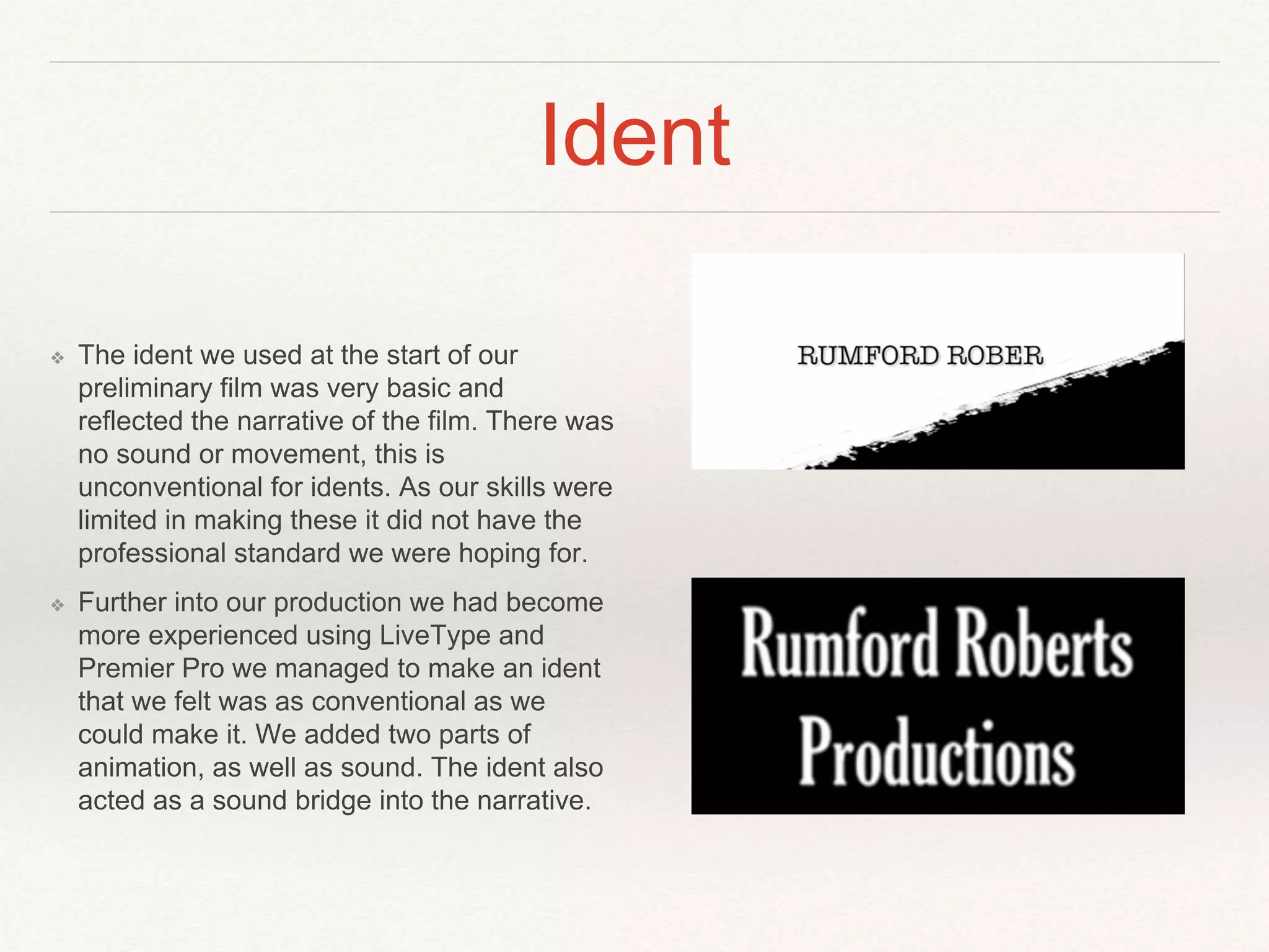 Ident
❖ The ident we used at the start of our
preliminary film was very basic and
reflected the narrative of the film. There was
no sound or movement, this is
unconventional for idents. As our skills were
limited in making these it did not have the
professional standard we were hoping for.
❖ Further into our production we had become
more experienced using LiveType and
Premier Pro we managed to make an ident
that we felt was as conventional as we
could make it. We added two parts of
animation, as well as sound. The ident also
acted as a sound bridge into the narrative.
 
