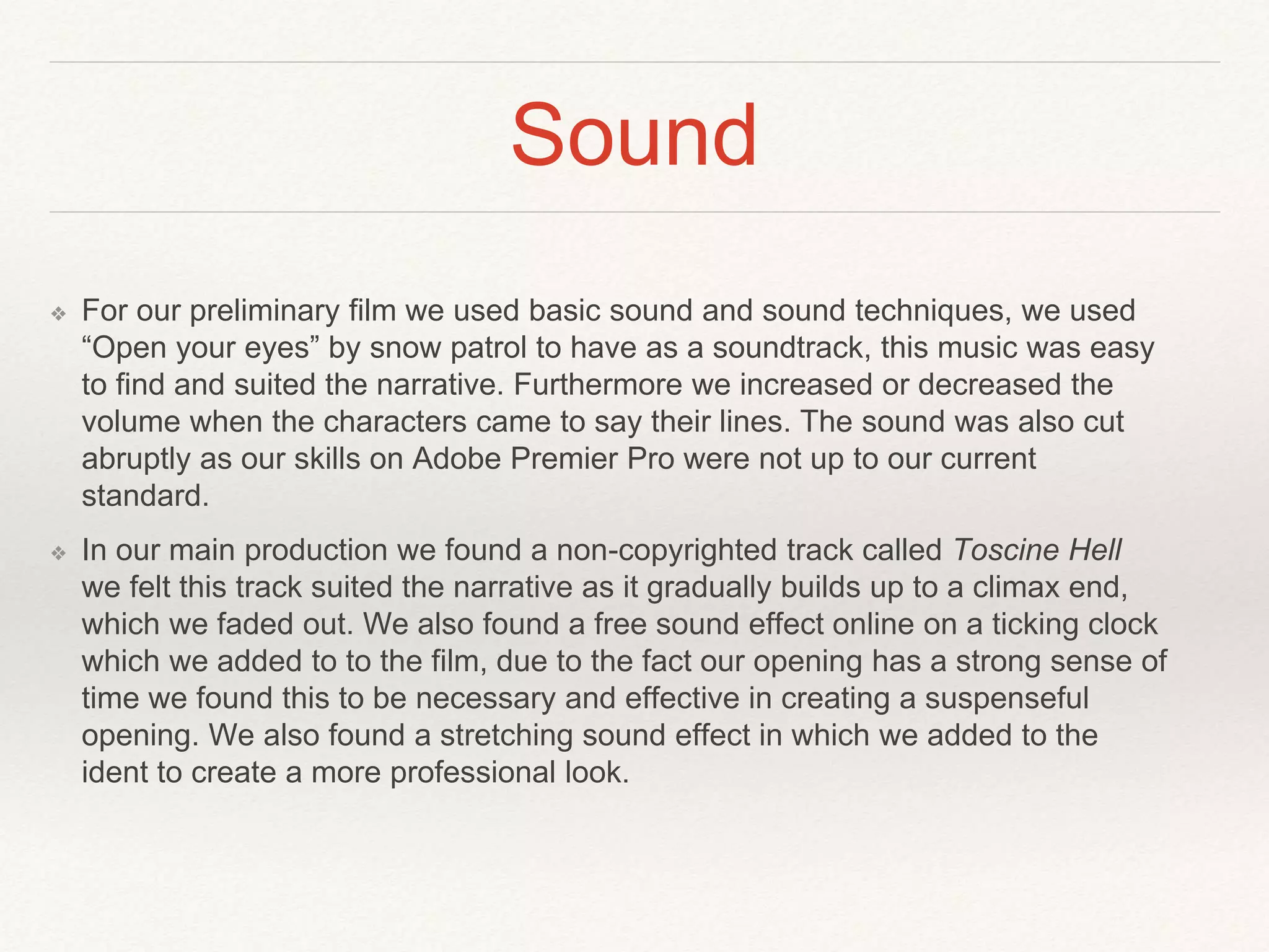 Sound
❖ For our preliminary film we used basic sound and sound techniques, we used
“Open your eyes” by snow patrol to have as a soundtrack, this music was easy
to find and suited the narrative. Furthermore we increased or decreased the
volume when the characters came to say their lines. The sound was also cut
abruptly as our skills on Adobe Premier Pro were not up to our current
standard.
❖ In our main production we found a non-copyrighted track called Toscine Hell
we felt this track suited the narrative as it gradually builds up to a climax end,
which we faded out. We also found a free sound effect online on a ticking clock
which we added to to the film, due to the fact our opening has a strong sense of
time we found this to be necessary and effective in creating a suspenseful
opening. We also found a stretching sound effect in which we added to the
ident to create a more professional look.
 