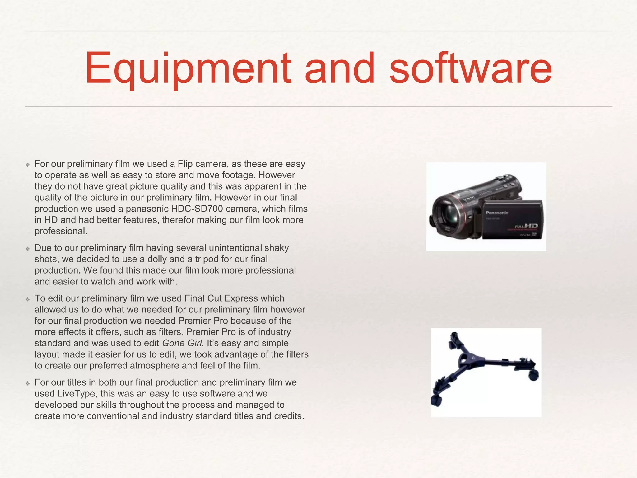 Equipment and software
❖ For our preliminary film we used a Flip camera, as these are easy
to operate as well as easy to store and move footage. However
they do not have great picture quality and this was apparent in the
quality of the picture in our preliminary film. However in our final
production we used a panasonic HDC-SD700 camera, which films
in HD and had better features, therefor making our film look more
professional.
❖ Due to our preliminary film having several unintentional shaky
shots, we decided to use a dolly and a tripod for our final
production. We found this made our film look more professional
and easier to watch and work with.
❖ To edit our preliminary film we used Final Cut Express which
allowed us to do what we needed for our preliminary film however
for our final production we needed Premier Pro because of the
more effects it offers, such as filters. Premier Pro is of industry
standard and was used to edit Gone Girl. It’s easy and simple
layout made it easier for us to edit, we took advantage of the filters
to create our preferred atmosphere and feel of the film.
❖ For our titles in both our final production and preliminary film we
used LiveType, this was an easy to use software and we
developed our skills throughout the process and managed to
create more conventional and industry standard titles and credits.
 