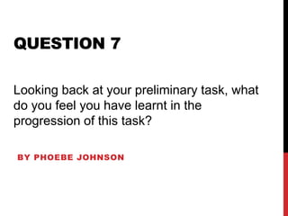 QUESTION 7
BY PHOEBE JOHNSON
Looking back at your preliminary task, what
do you feel you have learnt in the
progression of this task?
 