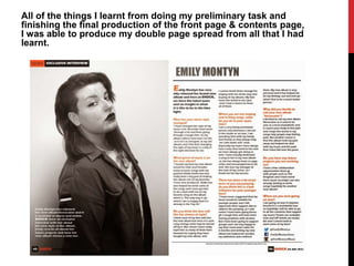 All of the things I learnt from doing my preliminary task and
finishing the final production of the front page & contents page,
I was able to produce my double page spread from all that I had
learnt.
 