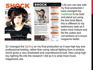 1) As you can see with
my final production I
have changed the
masthead to be bold
and stand out using
the font Arial Black,
this is different to my
preliminary task as it
looks more mature and
fits the codes and
conventions of a music
magazine better.
2) I changed the lighting on my final production so it was high key and
professional looking, rather than using natural lighting from a window,
which gives a very shadowed and unprofessional look. Also using high
key lighting fits into the research I did as it is what most music
magazines use.
 