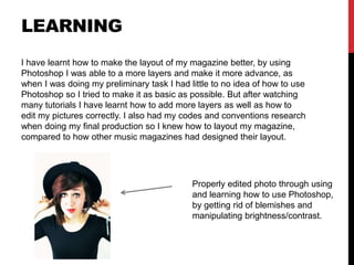 LEARNING
I have learnt how to make the layout of my magazine better, by using
Photoshop I was able to a more layers and make it more advance, as
when I was doing my preliminary task I had little to no idea of how to use
Photoshop so I tried to make it as basic as possible. But after watching
many tutorials I have learnt how to add more layers as well as how to
edit my pictures correctly. I also had my codes and conventions research
when doing my final production so I knew how to layout my magazine,
compared to how other music magazines had designed their layout.
Properly edited photo through using
and learning how to use Photoshop,
by getting rid of blemishes and
manipulating brightness/contrast.
 