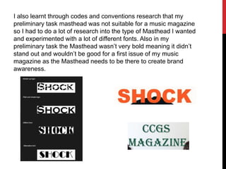 I also learnt through codes and conventions research that my
preliminary task masthead was not suitable for a music magazine
so I had to do a lot of research into the type of Masthead I wanted
and experimented with a lot of different fonts. Also in my
preliminary task the Masthead wasn’t very bold meaning it didn’t
stand out and wouldn’t be good for a first issue of my music
magazine as the Masthead needs to be there to create brand
awareness.
 
