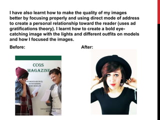 I have also learnt how to make the quality of my images
better by focusing properly and using direct mode of address
to create a personal relationship toward the reader (uses ad
gratifications theory). I learnt how to create a bold eye-
catching image with the lights and different outfits on models
and how I focused the images.
Before: After:
 