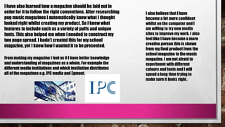I have also learned how a magazine should be laid out in
order for it to follow the right conventions. After researching
pop music magazines I automatically knew what I thought
looked right whilst creating my product. So I knew what
features to include such as a variety of puffs and unique
fonts. This also helped me when I needed to construct my
two page spread. I hadn’t created this for my school
magazine, yet I knew how I wanted it to be presented.
I also believe that I have
become a lot more confident
whilst on the computer and I
am willing to try new media
sites to improve my work. I also
feel like I have become a more
creative person this is shown
from my final product from the
school magazine to the music
magazine. I am not afraid to
experiment with different
colours and fonts and I will
spend a long time trying to
make sure it looks right.
From making my magazine I feel as if I have better knowledge
and understanding of magazines as a whole. For example the
different media institutions and which institution distributes
all of the magazines e.g. IPC media and Egmont.
 