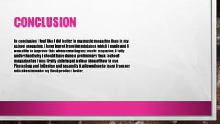 CONCLUSION
In conclusion I feel like I did better in my music magazine than in my
school magazine. I have learnt from the mistakes which I made and I
was able to improve this when creating my music magazine. I fully
understand why I should have done a preliminary task (school
magazine) as I was firstly able to get a clear idea of how to use
Photoshop and InDesign and secondly it allowed me to learn from my
mistakes to make my final product better.
 