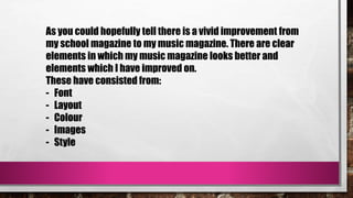 As you could hopefully tell there is a vivid improvement from
my school magazine to my music magazine. There are clear
elements in which my music magazine looks better and
elements which I have improved on.
These have consisted from:
- Font
- Layout
- Colour
- Images
- Style
 
