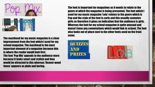 The masthead for my music magazine is a clear
improvement from the font which I used for my
school magazine. The masthead is the most
important element of a magazine because this
is where the reader would look first.
The font ‘Pop Mix’ appeals to the audience more
because it looks smart and stylish and they
would be attracted to this whereas ‘Beaver wood
times’ appears as plain and boring.
The font is important for magazines as it needs to relate to the
genre of which the magazine is being presented. The font which I
used for my music magazine ‘Lola’ relates to the genre which is
Pop and the style of the font is curly and this usually connotes
girls so therefore it gives an indication that the audience is girls.
Whereas the font for my school magazine is quite unusual and
doesn’t have any connotations which would link to school. The font
also looks out of place next to the other fonts used on the front
cover.
 