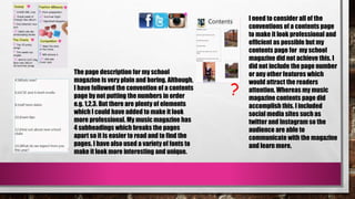 ?
The page description for my school
magazine is very plain and boring. Although,
I have followed the convention of a contents
page by not putting the numbers in order
e.g. 1,2,3. But there are plenty of elements
which I could have added to make it look
more professional. My music magazine has
4 subheadings which breaks the pages
apart so it is easier to read and to find the
pages. I have also used a variety of fonts to
make it look more interesting and unique.
I need to consider all of the
conventions of a contents page
to make it look professional and
efficient as possible but my
contents page for my school
magazine did not achieve this. I
did not include the page number
or any other features which
would attract the readers
attention. Whereas my music
magazine contents page did
accomplish this. I included
social media sites such as
twitter and Instagram so the
audience are able to
communicate with the magazine
and learn more.
 