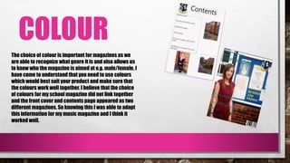 COLOUR
The choice of colour is important for magazines as we
are able to recognize what genre it is and also allows us
to know who the magazine is aimed at e.g. male/female. I
have come to understand that you need to use colours
which would best suit your product and make sure that
the colours work well together. I believe that the choice
of colours for my school magazine did not link together
and the front cover and contents page appeared as two
different magazines. So knowing this I was able to adapt
this information for my music magazine and I think it
worked well.
 