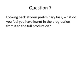Question 7
Looking back at your preliminary task, what do
you feel you have learnt in the progression
from it to the full production?
 